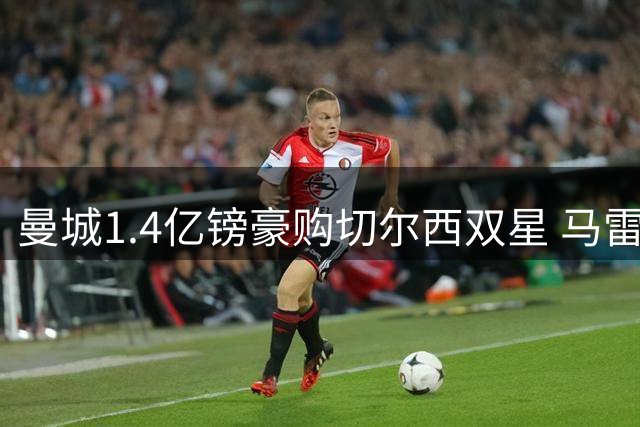 曼城1.4亿镑豪购切尔西双星 马雷斯卡强势挖角旧主