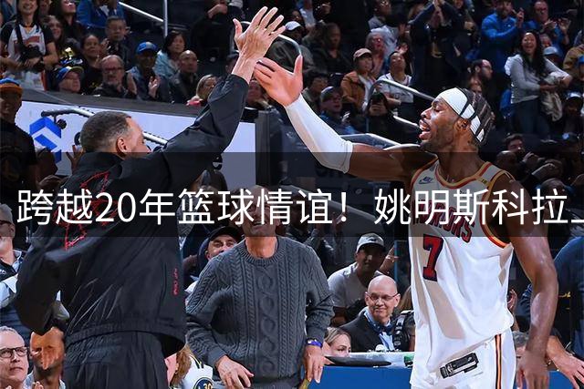 跨越20年篮球情谊！姚明斯科拉上海同框引燃青春赛场